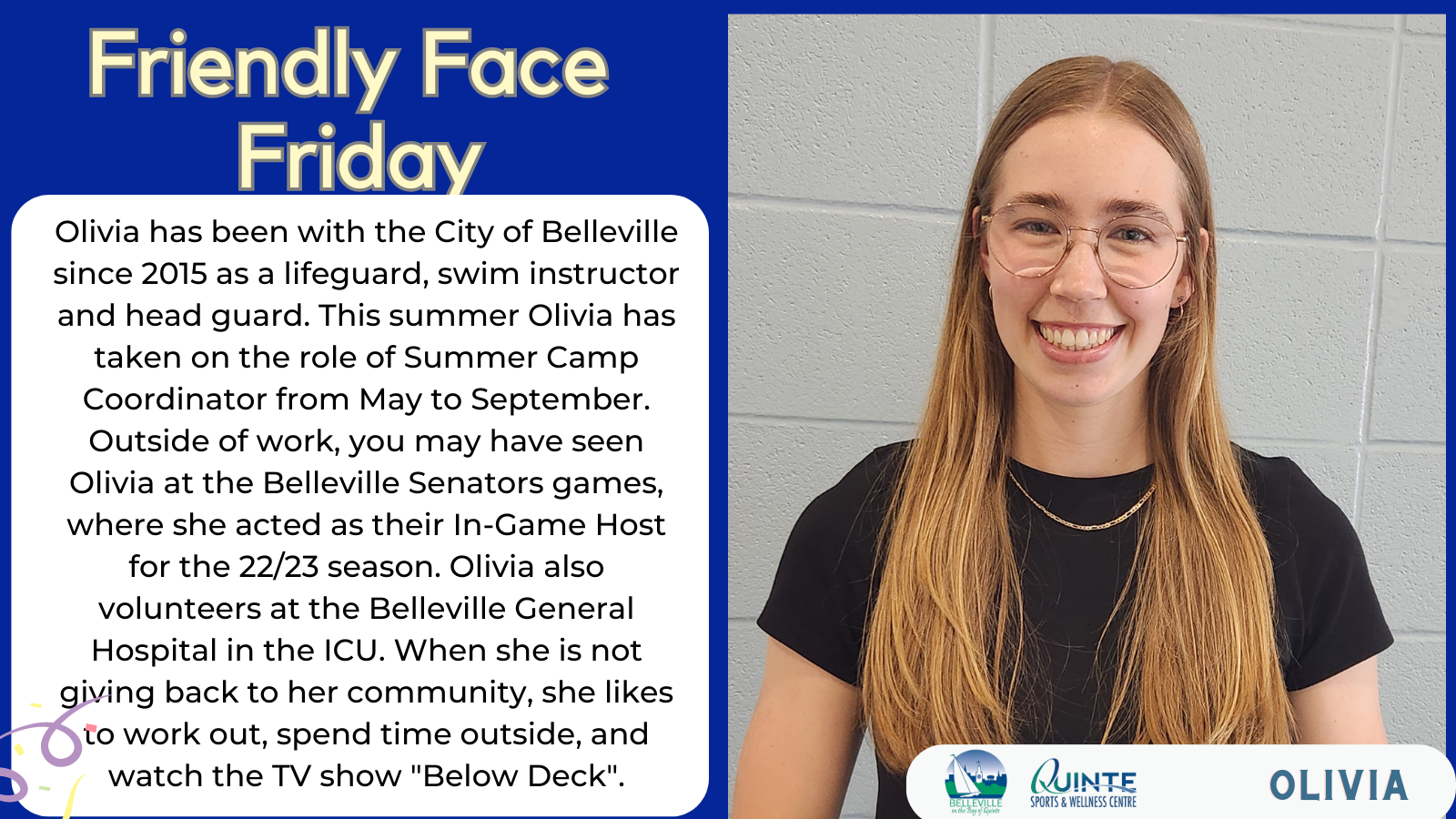 Olivia Friendly Face Friday Olivia has been with the City of Belleville since 2015 as a lifeguard, swim instructor and head guard. This summer Olivia has taken on the role of Summer Camp Coordinator from May to September. Outside of work, you may have seen Olivia at the Belleville Senators games, where she acted as their In-Game Host for the 22/23 season. Olivia also volunteers at the Belleville General Hospital in the ICU. When she is not giving back to her community, she likes to work out, spend time outside, and watch the TV show "Below Deck".