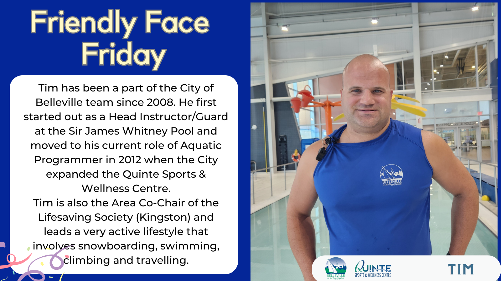 Friendly Face Friday with Tim Tim has been a part of the City of Belleville team since 2008. He first started out as a Head Instructor/Guard at the Sir James Whitney Pool and moved to his current role of Aquatic Programmer in 2012 when the City expanded the Quinte Sports & Wellness Centre. Tim is also the Area Co-Chair of the Lifesaving Society (Kingston) and leads a very active lifestyle that involves snowboarding, swimming, climbing and travelling.